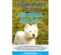 La Guida Completa per Il Tuo West Highland White Terrier: La guida indispensabile per essere un proprietario perfetto ed avere un West Highland White Terrier Obbediente, Sano e Felice
