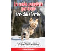 La Guida Completa per Il Tuo Yorkshire Terrier: La guida indispensabile per essere un proprietario perfetto ed avere un Yorkshire Terrier Obbediente, Sano e Felice