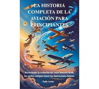 LA HISTORIA COMPLETA DE LA AVIACIÓN PARA PRINCIPIANTES: Recorriendo la evolución del vuelo humano desde los sueños antiguos hasta las innovaciones futuras
