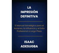 LA IMPRESIÓN DEFINITIVA: El Manual Estratégico para el Ascenso, la Influencia y el Éxito Profesional a Largo Plazo