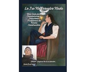 La Ira No Resuelve Nada; Una Guía para Comunicarse y Solucionar Problemas de Forma Constructiva: Edicion; Enojarse No Es la Solución