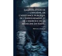La lÃ(c)gislation de l'hygiène, de l'assistance publique, de l'enseignement et de l'exercice de la mÃ(c)decine en Haïti ..