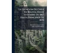 La LegaciÃ3n De Chile En Bolivia Desde Setiembre De 1867 Hasta Principios De 1870