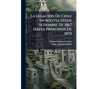 La LegaciÃ3n De Chile En Bolivia Desde Setiembre De 1867 Hasta Principios De 1870