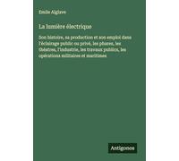 La lumière électrique: Son histoire, sa production et son emploi dans l'éclairage public ou privé, les phares, les théatres, l'industrie, les travaux publics, les opérations militaires et maritimes
