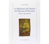 La Madonna del Sudore nel Duomo di Ravenna. Arte e devozione - Fabbri Costanza
