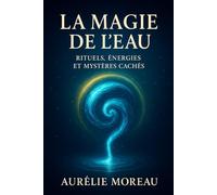 La Magie de l’Eau : Rituels, Énergies et Mystères Cachés: Le guide pratique pour révéler les pouvoirs cachés de l’eau et transformer votre énergie