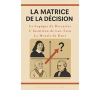 La Matrice de la Décision : La logique de Descartes, l'intuition de Lao-Tseu, la morale de Kant