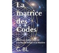 La matrice des Codes: Piloter sa réalité. L'art de courber le Temps et la Matière