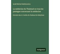 La médecine du Thalmud ou tous les passages concernant la médecine: Extraits des 21 traités du thalmud de Babylone