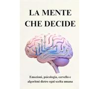 LA MENTE CHE DECIDE: Emozioni, psicologia, cervello e algoritmi dietro ogni scelta umana