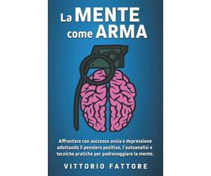 La Mente Come Arma: Sconfiggere definitivamente ansia e depressione adottando il pensiero positivo, l'autoanalisi e tecniche pratiche per padroneggiare la mente.
