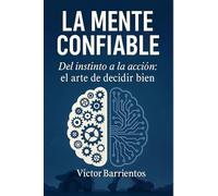 LA MENTE CONFIABLE: Del Instinto a la Acción: El Arte de Decidir Bien