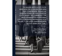 La mujer ante la ley; o, El abogado de la mujer peruana que comprende todas las disposiciones de los cÃ3digos civil, penal, de comercio y de ... las leyes amparadoras de sus derechos y de...
