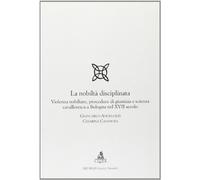 La nobiltà disciplinata. Violenza nobiliare, procedure di giustizia e scienza cavalleresca a Bologna nel XVII secolo