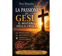 La Passione di Gesù: il mistero della croce: Meditazioni cattoliche sulla sofferenza, il perdono e la speranza cristiana