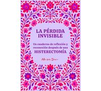 La pérdida invisible: Un cuaderno de reflexión y reconexión contigo misma para transitar el duelo y la vida después de una histerectomía