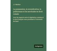 La posssession, la revendication, la publicienne et les servitudes en droit romain: Avec les rapports entre la législation romaine et le droit français cours proofessé à l'Université de Gand