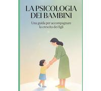 LA PSICOLOGIA DEI BAMBINI: Una guida per accompagnare la crescita dei figli