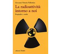 La radioattività intorno a noi. Pregiudizi e realtà - Pallottino Giovanni V.