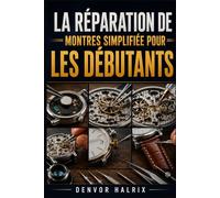 LA RÉPARATION DE MONTRES SIMPLIFIÉE POUR LES DÉBUTANTS: Guide pas à pas pour comprendre les composants, identifier les mouvements, dépanner les pannes et effectuer des réparations de base