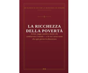 La ricchezza della povertà: Un elogio di ciò che la mancanza sa donare - artisti, saggi, uomini e donne che cambiarono il mondo, e le voci senza nome che ogni giorno lo dimostrano