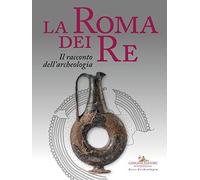 La Roma dei re. Il racconto dell'archeologia. Catalogo della mostra (Roma, 27 luglio 2018-2 giugno 2019). Ediz. a colori