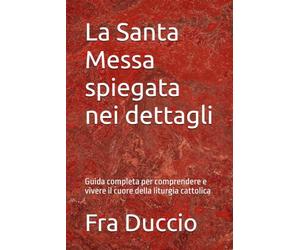 La Santa Messa spiegata nei dettagli: Guida completa per comprendere e vivere il cuore della liturgia cattolica