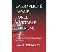 LA SIMPLICITÉ : VRAIE FORCE, VÉRITABLE CHARISME: Comment l’acquérir, la pratiquer et la vivre