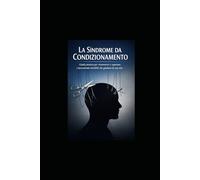 La Sindrome da Condizionamento: Guida pratica per riconoscere e superare i meccanismi invisibili che guidano la tua vita