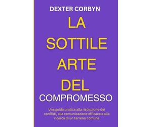 LA SOTTILE ARTE DEL COMPROMESSO: Una guida pratica alla risoluzione dei conflitti, alla comunicazione efficace e alla ricerca di un terreno comune