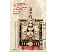 La «splendida» Venezia di Francesco Morosini (1619-1694). Cerimoniali, arti, cultura. Ediz. illustrata