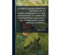 La Structure & La Biologie Des Insectes, Et Particulièrement De Ceux Appartenant À L'ordre Des HymÃ(c)nopteres (mouches À Scie, Ichneumons, Guêpes, Abeilles, Fourmis)...