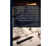 La ThÃ(c)orie Et La Pratique De La Coupe Des Pierres Et Des Bois, Pour La Construction Des Voûtes Et Autres Parties Des Bâtimens, Ou TraitÃ(c) De ... Une Dissertation Sur Les Ordres D'archit