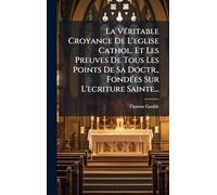 La VÃ(c)ritable Croyance De L'eglise Cathol. Et Les Preuves De Tous Les Points De Sa Doctr., FondÃ(c)es Sur L'ecriture Sainte...