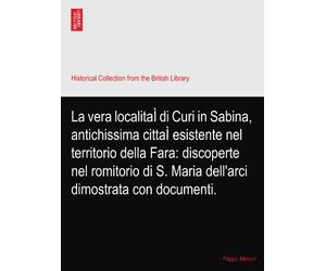 La vera localitaÌ di Curi in Sabina, antichissima cittaÌ esistente nel territorio della Fara: discoperte nel romitorio di S. Maria dell'arci dimostrata con documenti.