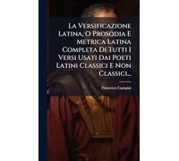 La Versificazione Latina, O Prosodia E Metrica Latina Completa Di Tutti I Versi Usati Dai Poeti Latini Classici E Non Classici...