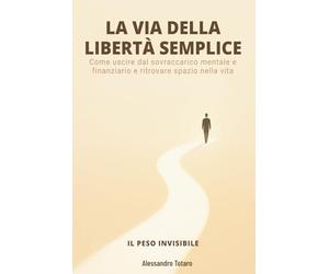 LA VIA DELLA LIBERTÀ SEMPLICE - Il Peso Invisibile: Come uscire dal sovraccarico mentale e finanziario e ritrovare spazio nella vita: 1