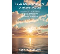 LA VIA DELL'ABBONDANZA LA MANIFESTAZIONE: DALLA VISIONE ALLA REALTA' TECNICHE E STRATEGIE PER MANIFESTARE ABBONDANZA SUCCESSO E BENESSERE NELLA TUA VITA