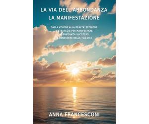 LA VIA DELL'ABBONDANZA LA MANIFESTAZIONE: DALLA VISIONE ALLA REALTA' TECNICHE E STRATEGIE PER MANIFESTARE ABBONDANZA SUCCESSO E BENESSERE NELLA TUA VITA