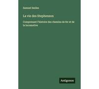La vie des Stephenson: Comprenant l'histoire des chemins de fer et de la locomotive