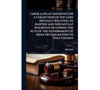 Labor Laws of Mauritius Or a Collection of the Laws Specially Relating to Masters and Servants at Mauritius Including the Acts of the Government of India On Emigration to That Colony