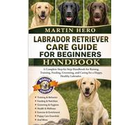 LABRADOR RETRIEVER CARE GUIDE FOR BEGINNERS: A Complete Step-by-Step Handbook for Raising, Training, Feeding, Grooming, and Caring for a Happy, Healthy Labrador.