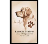 Labrador Retriever : cuore, intelligenza e vita insieme a lui: Guida pratica per comprendere e vivere al meglio il tuo labrador