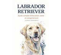 LABRADOR RETRIEVER: Guide complet d’éducation, santé et comportement pour vivre en harmonie avec votre chien