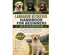 LABRADOR RETRIEVER HANDBOOK FOR BEGINNERS: The Complete Guide to Raising, Training, Feeding, Grooming, and Caring for a Happy, Obedient, and Healthy Labrador.
