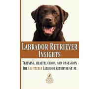 Labrador Retriever Insights: Training, Health, Chaos and Obsession...the Unfiltered Labrador Retriever Guide