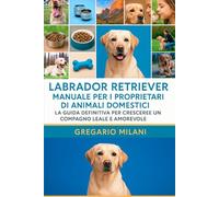 LABRADOR RETRIEVER MANUALE PER I PROPRIETARI DI ANIMALI DOMESTICI: LA GUIDA DEFINITIVA PER CRESCERE UN COMPAGNO LEALE E AMOREVOLE