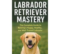 Labrador Retriever Mastery: The Complete Guide to Raising, Training, and Caring for the World’s Most Loved Family Dog