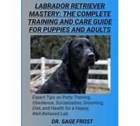 LABRADOR RETRIEVER MASTERY: THE COMPLETE TRAINING AND CARE GUIDE FOR PUPPIES AND ADULTS: Expert Tips on Potty Training, Obedience, Socialization, ... and Health for a Happy, Well-Behaved Lab